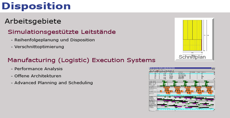 In der Abbildung sind die Arbeitsgebiete Simulationsgestützte Leitstände und Manufacturing (Logistic) Execution Systems dargestellt, folgende Schwerpunkte zu erstens sind aufgeführt: Reihenfolgeplanung und Disposition, Verschnittoptimierung, folgende Schwerpunkte zu zweitens sind aufgeführt: Performance Analysis, offene Architekturen,Advanced Planning and Scheduling, ergänzend sind noch die Bilder eines Schnittplans und einer Plantafel eingebunden